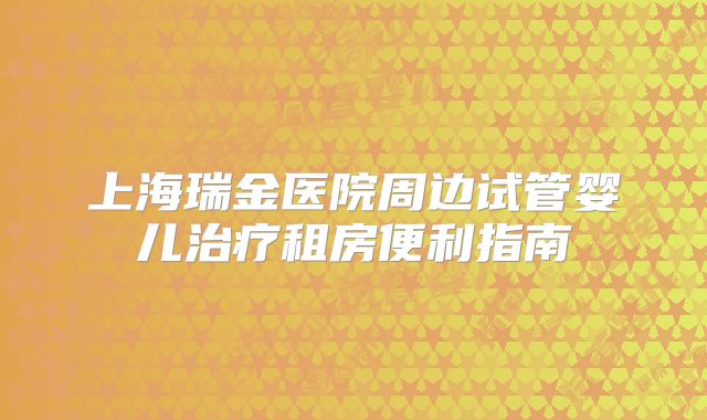 上海瑞金医院周边试管婴儿治疗租房便利指南