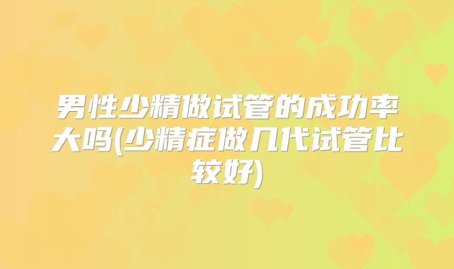 男性少精做试管的成功率大吗(少精症做几代试管比较好)