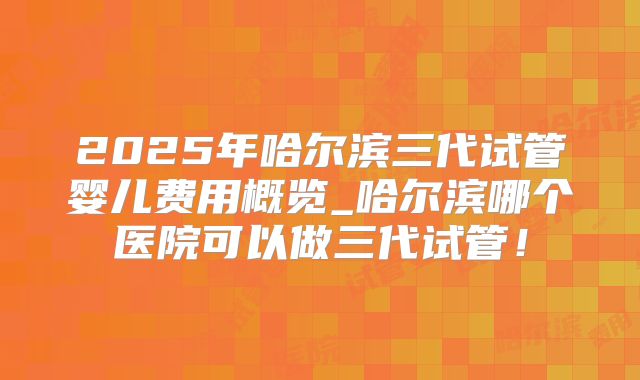 2025年哈尔滨三代试管婴儿费用概览_哈尔滨哪个医院可以做三代试管！