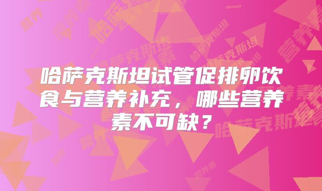 哈萨克斯坦试管促排卵饮食与营养补充，哪些营养素不可缺？