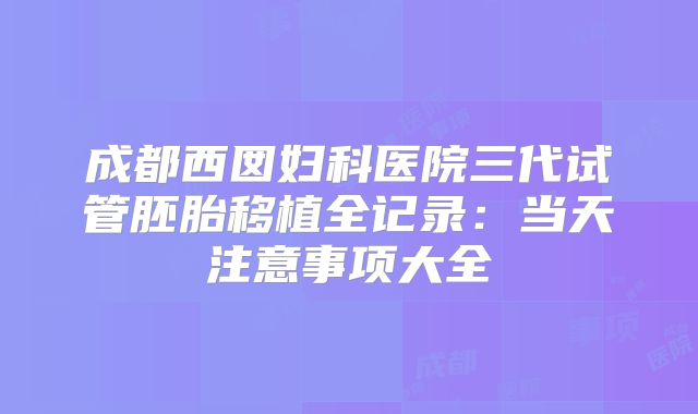 成都西囡妇科医院三代试管胚胎移植全记录:当天注意事项大全