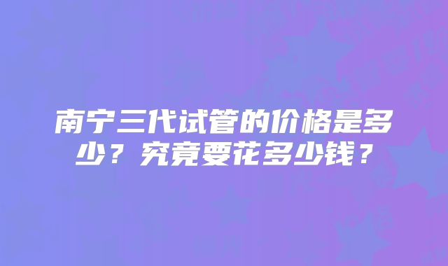 南宁三代试管的价格是多少？究竟要花多少钱？