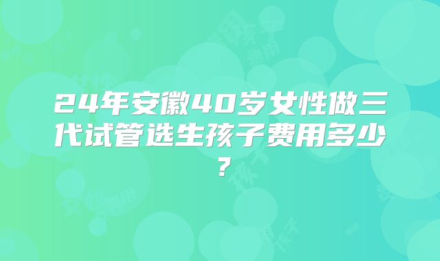 24年安徽40岁女性做三代试管选生孩子费用多少？