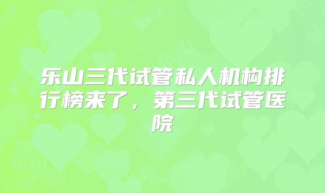 乐山三代试管私人机构排行榜来了，第三代试管医院