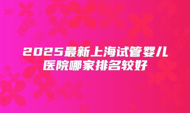 2025最新上海试管婴儿医院哪家排名较好