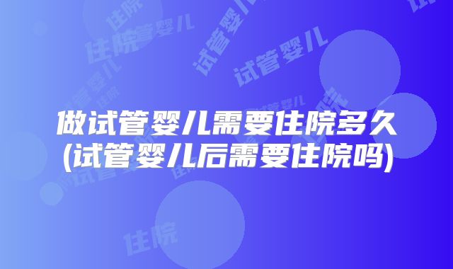 做试管婴儿需要住院多久(试管婴儿后需要住院吗)