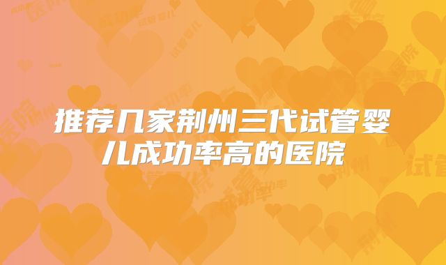 推荐几家荆州三代试管婴儿成功率高的医院