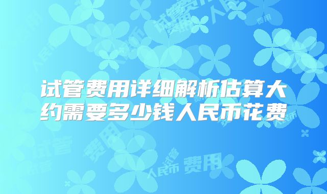 试管费用详细解析估算大约需要多少钱人民币花费