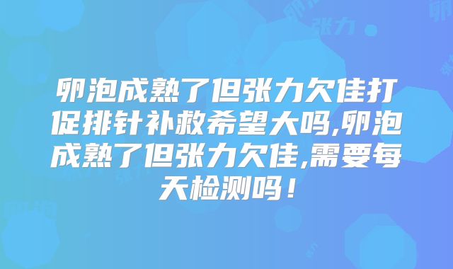 卵泡成熟了但张力欠佳打促排针补救希望大吗,卵泡成熟了但张力欠佳,需要每天检测吗!