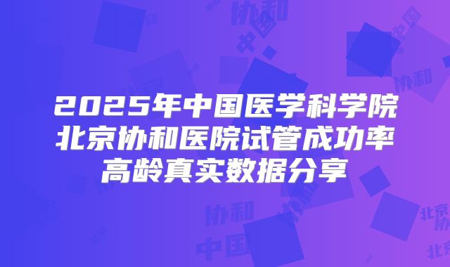 2025年中国医学科学院北京协和医院试管成功率高龄真实数据分享