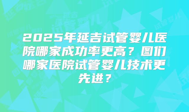 2025年延吉试管婴儿医院哪家成功率更高？图们哪家医院试管婴儿技术更先进？