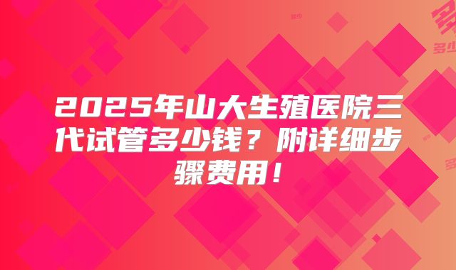 2025年山大生殖医院三代试管多少钱?附详细步骤费用!