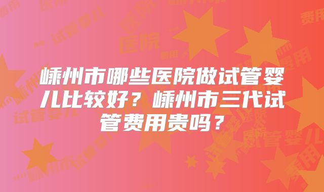 嵊州市哪些医院做试管婴儿比较好？嵊州市三代试管费用贵吗？