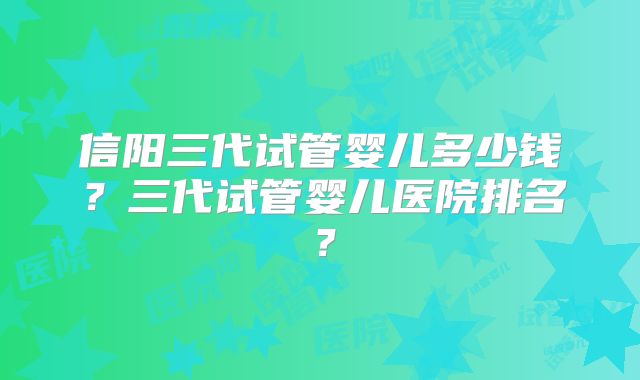 信阳三代试管婴儿多少钱？三代试管婴儿医院排名？