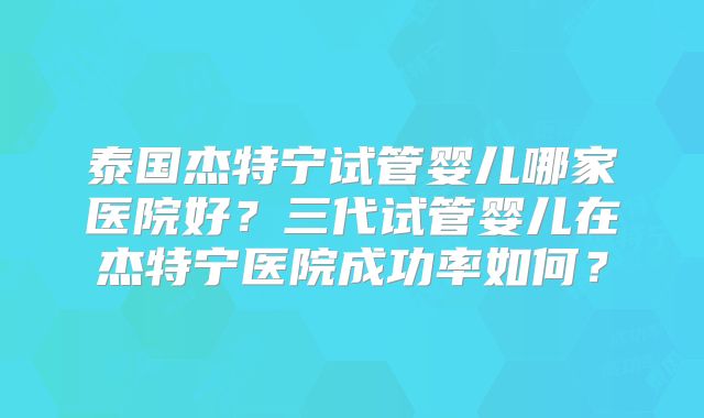 泰国杰特宁试管婴儿哪家医院好？三代试管婴儿在杰特宁医院成功率如何？