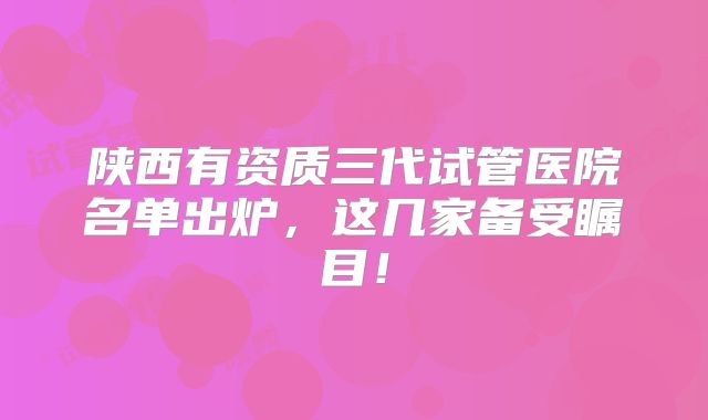 陕西有资质三代试管医院名单出炉，这几家备受瞩目！