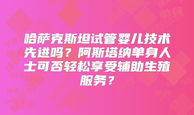 哈萨克斯坦试管婴儿技术先进吗？阿斯塔纳单身人士可否轻松享受辅助生殖服务？