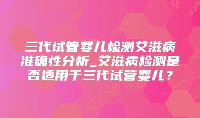 三代试管婴儿检测艾滋病准确性分析_艾滋病检测是否适用于三代试管婴儿？