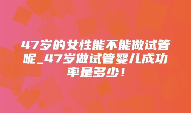 47岁的女性能不能做试管呢_47岁做试管婴儿成功率是多少！