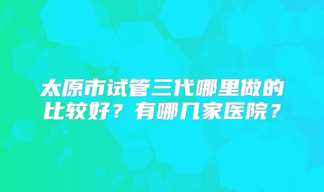 太原市试管三代哪里做的比较好?有哪几家医院?