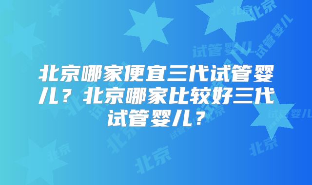 北京哪家便宜三代试管婴儿？北京哪家比较好三代试管婴儿？