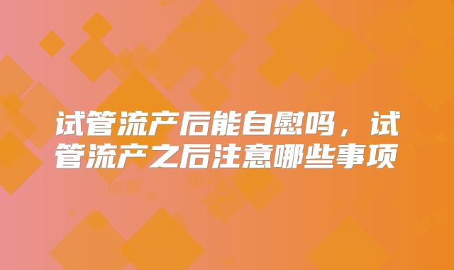试管流产后能自慰吗,试管流产之后注意哪些事项