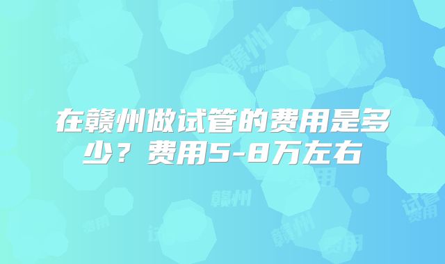 在赣州做试管的费用是多少？费用5-8万左右