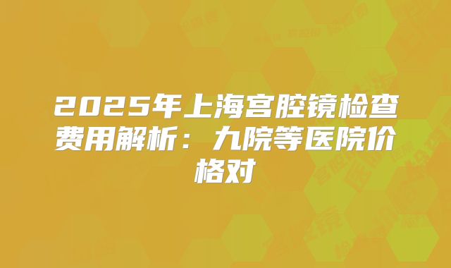 2025年上海宫腔镜检查费用解析：九院等医院价格对