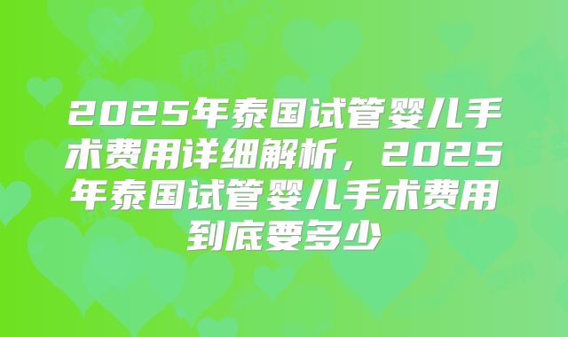 2025年泰国试管婴儿手术费用详细解析，2025年泰国试管婴儿手术费用到底要多少