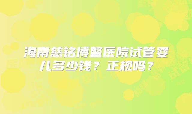 海南慈铭博鳌医院试管婴儿多少钱?正规吗?