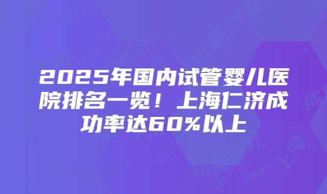 2025年国内试管婴儿医院排名一览！上海仁济成功率达60%以上
