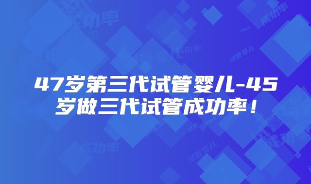 47岁第三代试管婴儿-45岁做三代试管成功率！