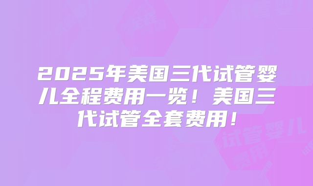2025年美国三代试管婴儿全程费用一览!美国三代试管全套费用!