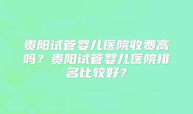 贵阳试管婴儿医院收费高吗？贵阳试管婴儿医院排名比较好？