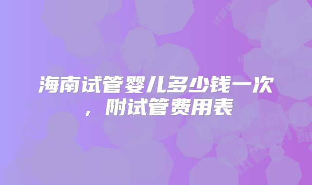海南试管婴儿多少钱一次,附试管费用表