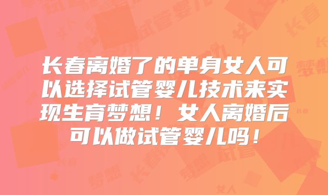 长春离婚了的单身女人可以选择试管婴儿技术来实现生育梦想！女人离婚后可以做试管婴儿吗！