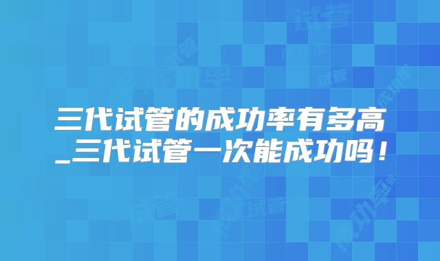 三代试管的成功率有多高_三代试管一次能成功吗!