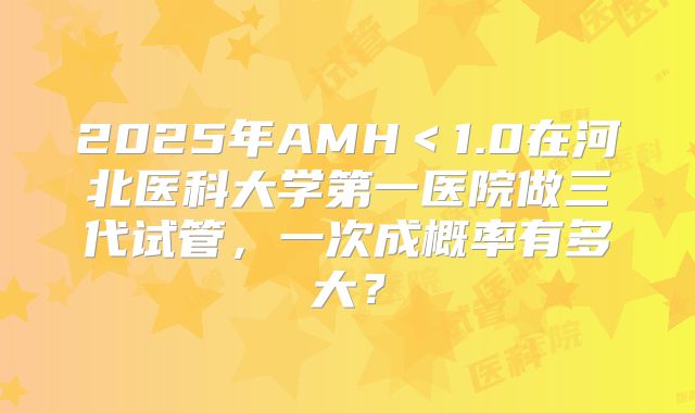 2025年AMH<1.0在河北医科大学第一医院做三代试管,一次成概率有多大?
