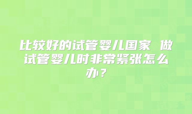 比较好的试管婴儿国家 做试管婴儿时非常紧张怎么办？