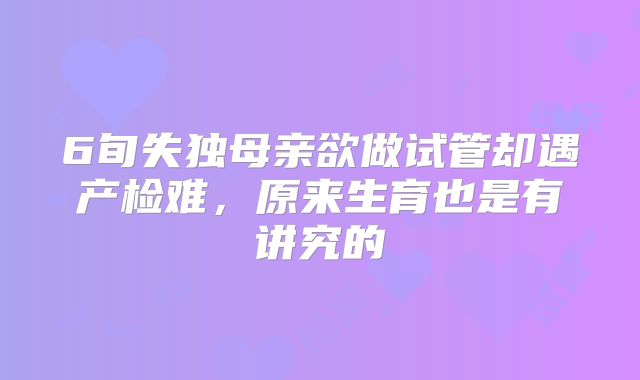 6旬失独母亲欲做试管却遇产检难，原来生育也是有讲究的