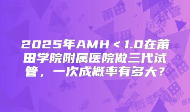 2025年AMH＜1.0在莆田学院附属医院做三代试管，一次成概率有多大？