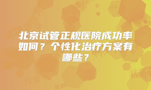 北京试管正规医院成功率如何？个性化治疗方案有哪些？