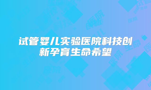 试管婴儿实验医院科技创新孕育生命希望