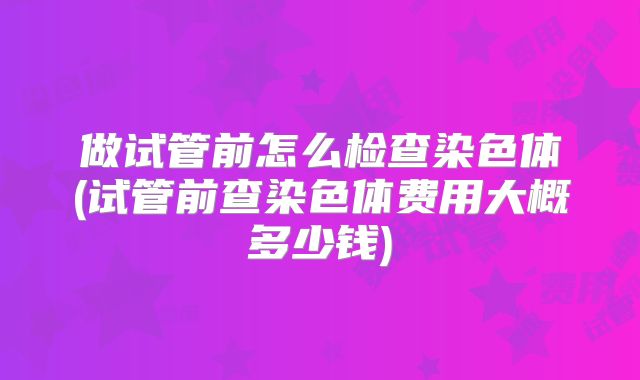 做试管前怎么检查染色体(试管前查染色体费用大概多少钱)