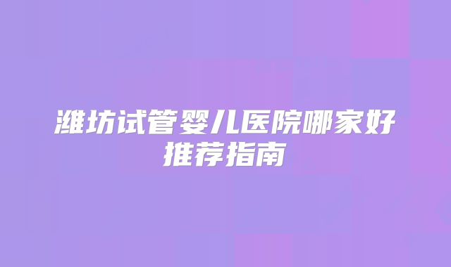 潍坊试管婴儿医院哪家好推荐指南