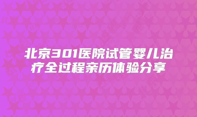 北京301医院试管婴儿治疗全过程亲历体验分享