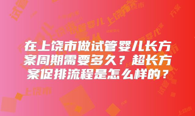 在上饶市做试管婴儿长方案周期需要多久？超长方案促排流程是怎么样的？