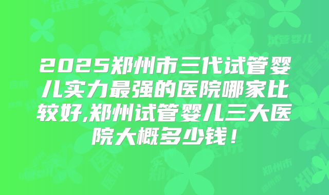 2025郑州市三代试管婴儿实力最强的医院哪家比较好,郑州试管婴儿三大医院大概多少钱！