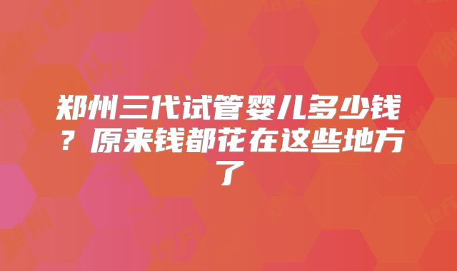 郑州三代试管婴儿多少钱?原来钱都花在这些地方了