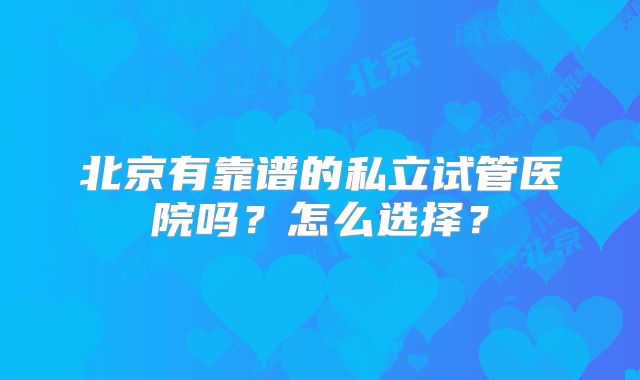 北京有靠谱的私立试管医院吗？怎么选择？